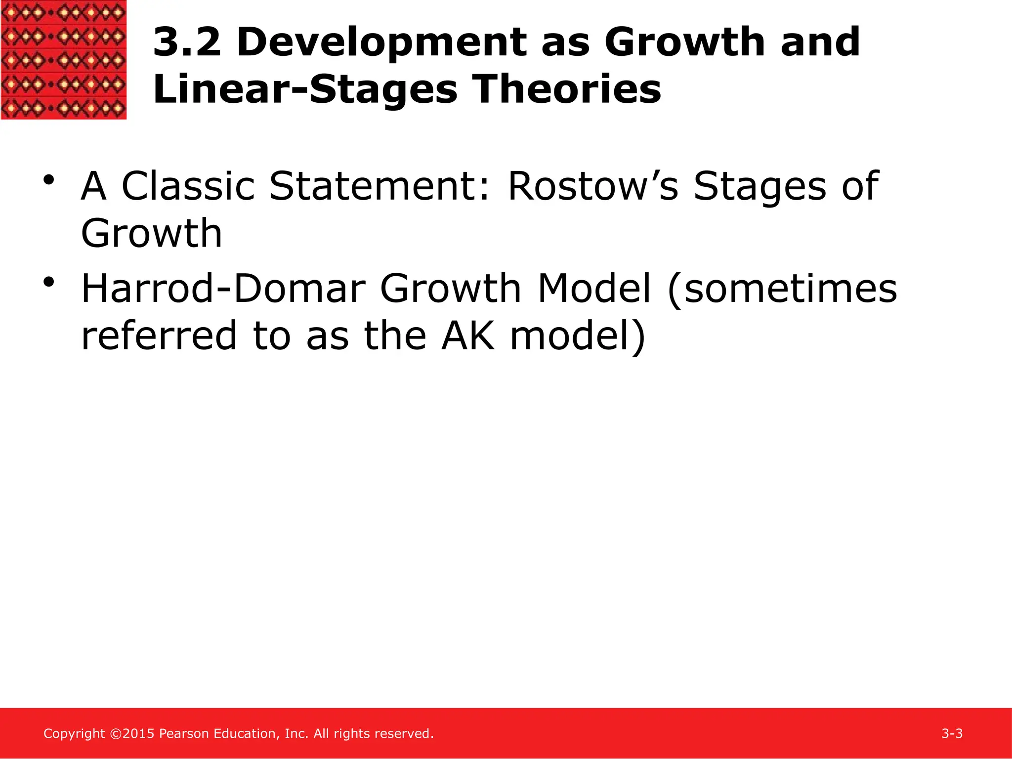 Copyright ©2015 Pearson Education, Inc. All rights reserved. 3-3
3.2 Development as Growth and
Linear-Stages Theories
• A Classic Statement: Rostow’s Stages of
Growth
• Harrod-Domar Growth Model (sometimes
referred to as the AK model)
 