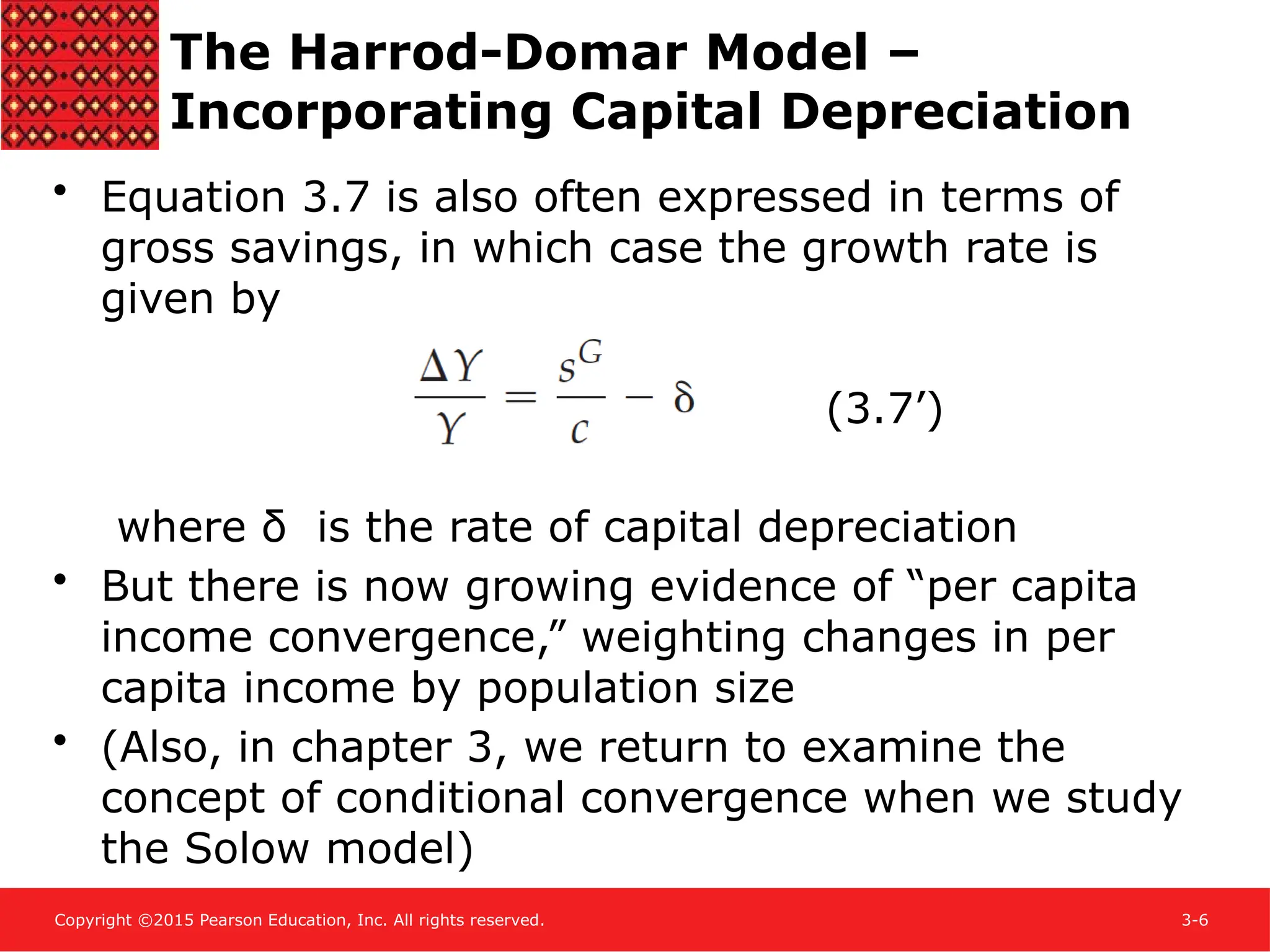 Copyright ©2015 Pearson Education, Inc. All rights reserved. 3-6
• Equation 3.7 is also often expressed in terms of
gross savings, in which case the growth rate is
given by
(3.7’)
where δ is the rate of capital depreciation
• But there is now growing evidence of “per capita
income convergence,” weighting changes in per
capita income by population size
• (Also, in chapter 3, we return to examine the
concept of conditional convergence when we study
the Solow model)
The Harrod-Domar Model –
Incorporating Capital Depreciation
 