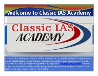 Classic IAS Academy is a unit of Classic Education and backed by well established business 
group named Classic Group.  Classic Group has been into various businesses for last 20 g p p p
years and has been dealing with top MNC’s & Corporate. IAS academy in Delhi decision 
to join the civil services is not that of going for yet another lucrative job for livelihood. In 
fact, it is an opportunity to serve the country.
 