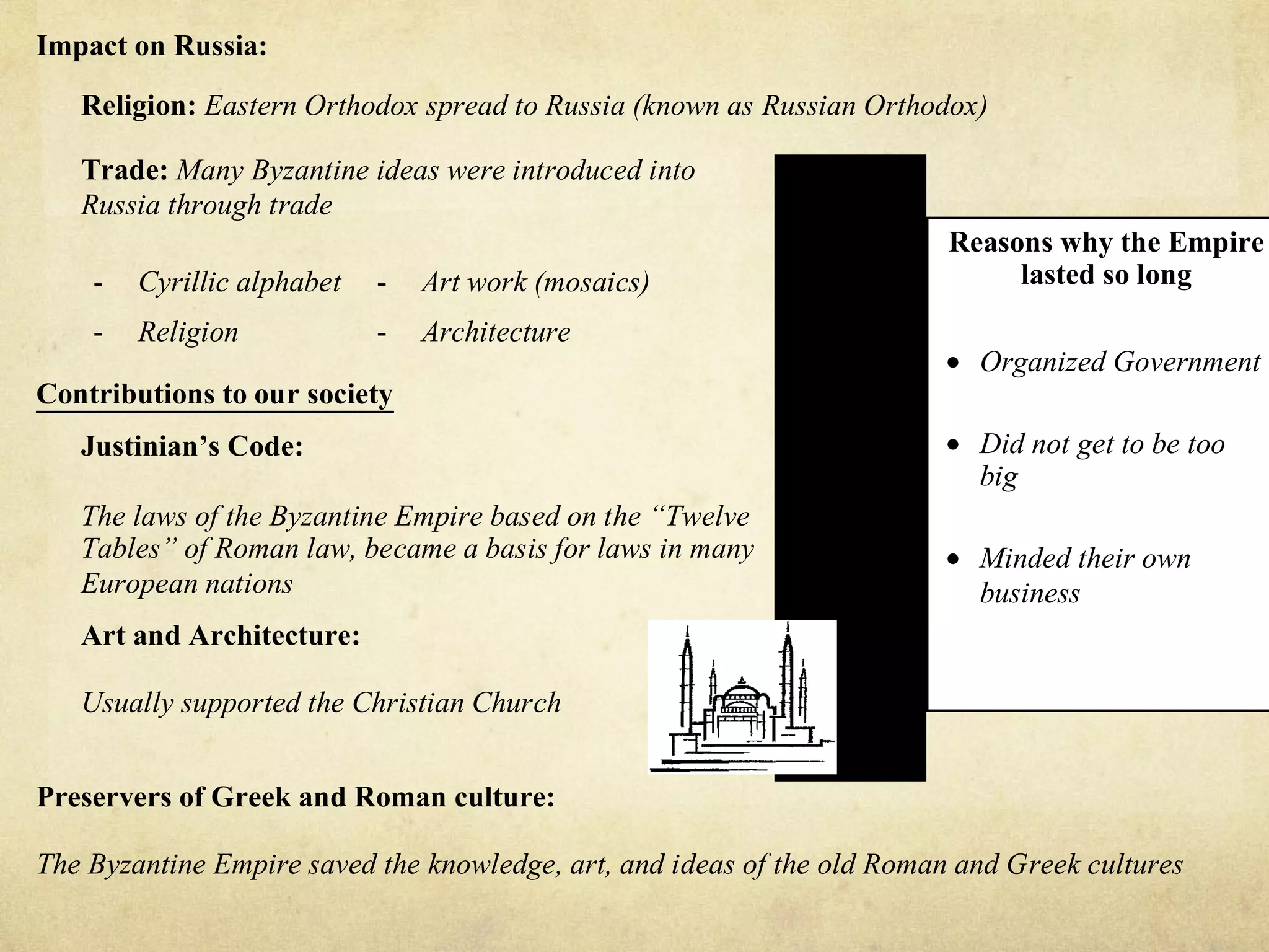 Impact on Russia:

   Religion: Eastern Orthodox spread to Russia (known as Russian Orthodox)

   Trade: Many Byzantine ideas were introduced into
   Russia through trade
                                                                         Reasons why the Empire
    -   Cyrillic alphabet   -   Art work (mosaics)                            lasted so long
    -   Religion            -   Architecture
                                                                        • Organized Government
Contributions to our society
   Justinian’s Code:                                                    • Did not get to be too
                                                                          big
   The laws of the Byzantine Empire based on the “Twelve
   Tables” of Roman law, became a basis for laws in many                • Minded their own
   European nations                                                       business
   Art and Architecture:

   Usually supported the Christian Church


Preservers of Greek and Roman culture:

The Byzantine Empire saved the knowledge, art, and ideas of the old Roman and Greek cultures
 