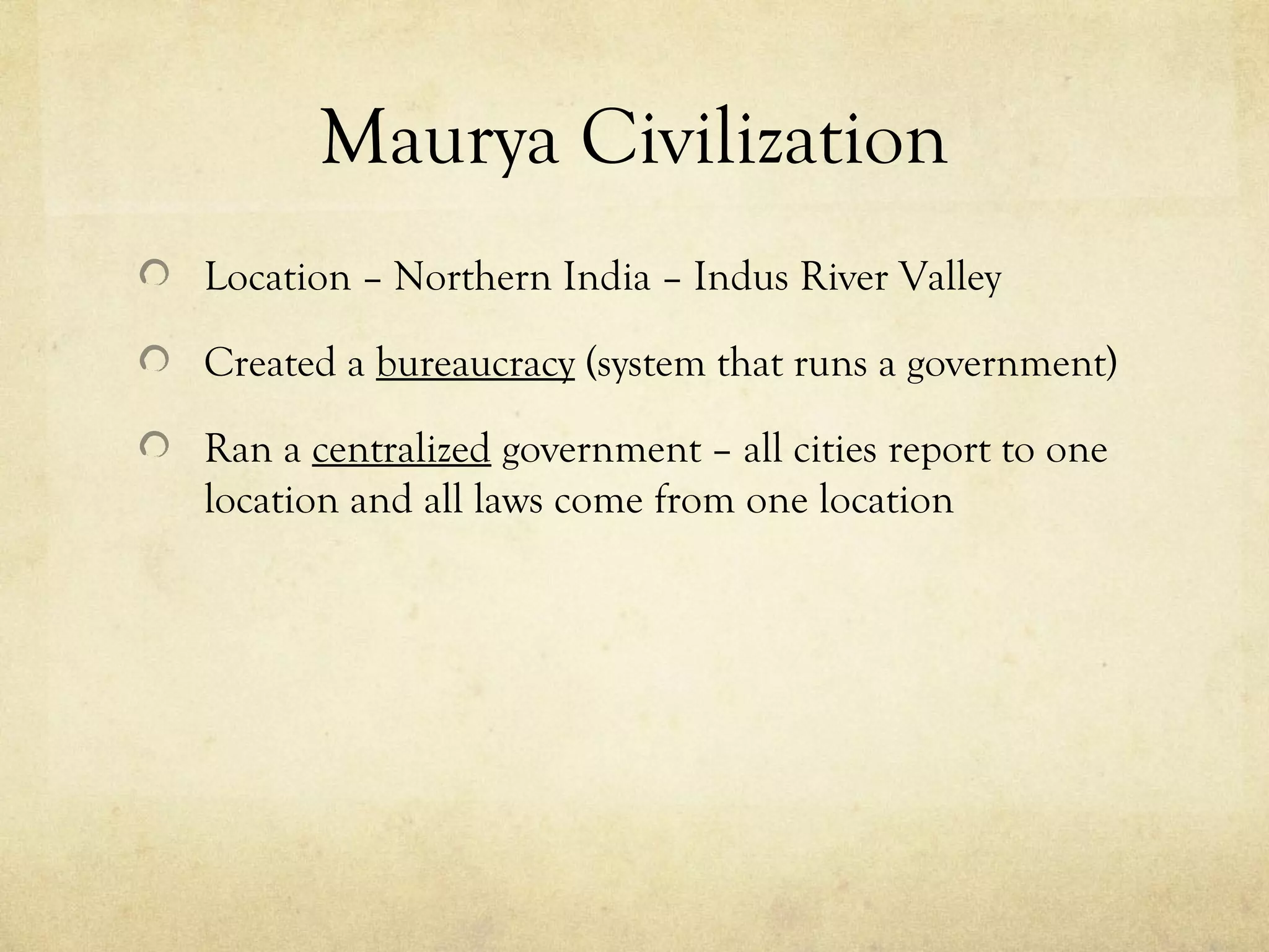 Maurya Civilization
Location – Northern India – Indus River Valley

Created a bureaucracy (system that runs a government)

Ran a centralized government – all cities report to one
location and all laws come from one location
 