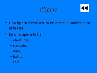 L’òpera
• Una òpera s’estructura en actes i quadres com
el teatre.
• En una òpera hi ha:
– obertures,
– recitatius,
– àries,
– ballets
– cors.
 