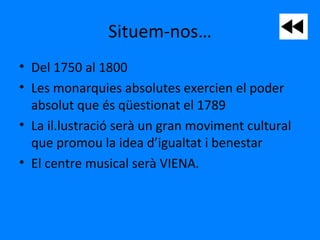Situem-nos…
• Del 1750 al 1800
• Les monarquies absolutes exercien el poder
absolut que és qüestionat el 1789
• La il.lustració serà un gran moviment cultural
que promou la idea d’igualtat i benestar
• El centre musical serà VIENA.
 