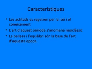 Característiques
• Les actituds es regeixen per la raó i el
coneixement
• L’art d’aquest període s’anomena neoclàssic
• La bellesa i l’equilibri són la base de l’art
d’aquesta època.
 
