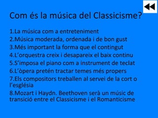 Com és la música del Classicisme?
1.La música com a entreteniment
2.Música moderada, ordenada i de bon gust
3.Més important la forma que el contingut
4.L’orquestra creix i desapareix el baix continu
5.S’imposa el piano com a instrument de teclat
6.L’òpera pretén tractar temes més propers
7.Els compositors treballen al servei de la cort o
l’església
8.Mozart i Haydn. Beethoven serà un músic de
transició entre el Classicisme i el Romanticisme
 