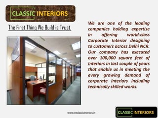 CLASSIC INTERIORS
                                                  We are one of the leading
The First Thing We Build is Trust.                companies holding expertise
                                                  in     offering      world-
                                                                       world-class
                                                  Corporate Interior designing
                                                  to customers across Delhi NCR.
                                                                              NCR.
                                                  Our company has executed
                                                  over 100,000 square feet of
                                                        100,
                                                  Interiors in last couple of years
                                                  that enable us in meeting the
                                                  every growing demand of
                                                  corporate interiors including
                                                  technically skilled works.
                                                                      works.




                               www.theclassicinteriors.in
 