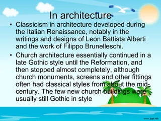 In architecture 
• Classicism in architecture developed during 
the Italian Renaissance, notably in the 
writings and designs of Leon Battista Alberti 
and the work of Filippo Brunelleschi. 
• Church architecture essentially continued in a 
late Gothic style until the Reformation, and 
then stopped almost completely, although 
church monuments, screens and other fittings 
often had classical styles from about the mid-century. 
The few new church buildings were 
usually still Gothic in style 
 