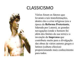 CLASSICISMO Vários foram os fatores que levaram a tais transformações, dentre eles a crise religiosa (era a época da  Reforma Protestante , liderada por Lutero), as grandes navegações (onde o homem foi além dos limites da sua terra) e a invenção da  Imprensa  que contribuiu muito para a divulgação das obras de vários autores gregos e latinos (cultura clássica) proporcionando mais conhecimento para todos.  