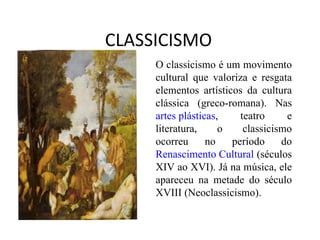 CLASSICISMO O classicismo é um movimento cultural que valoriza e resgata elementos artísticos da cultura clássica (greco-romana). Nas  artes plásticas , teatro e literatura, o classicismo ocorreu no período do  Renascimento Cultural  (séculos XIV ao XVI). Já na música, ele apareceu na metade do século XVIII (Neoclassicismo). 