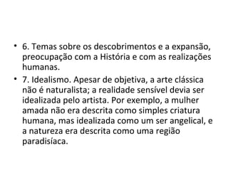 6. Temas sobre os descobrimentos e a expansão, preocupação com a História e com as realizações humanas. 7. Idealismo. Apesar de objetiva, a arte clássica não é naturalista; a realidade sensível devia ser idealizada pelo artista. Por exemplo, a mulher amada não era descrita como simples criatura humana, mas idealizada como um ser angelical, e a natureza era descrita como uma região paradisíaca. 