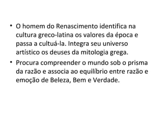 O homem do Renascimento identifica na cultura greco-latina os valores da época e passa a cultuá-la. Integra seu universo artístico os deuses da mitologia grega. Procura compreender o mundo sob o prisma da razão e associa ao equilíbrio entre razão e emoção de Beleza, Bem e Verdade.  