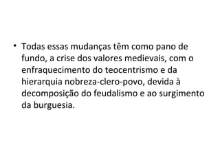 Todas essas mudanças têm como pano de fundo, a crise dos valores medievais, com o enfraquecimento do teocentrismo e da hierarquia nobreza-clero-povo, devida à decomposição do feudalismo e ao surgimento da burguesia.  
