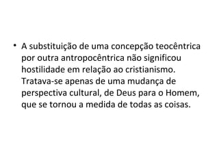A substituição de uma concepção teocêntrica por outra antropocêntrica não significou hostilidade em relação ao cristianismo. Tratava-se apenas de uma mudança de perspectiva cultural, de Deus para o Homem, que se tornou a medida de todas as coisas. 