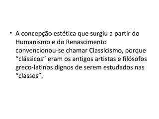 A concepção estética que surgiu a partir do Humanismo e do Renascimento convencionou-se chamar Classicismo, porque “clássicos” eram os antigos artistas e filósofos greco-latinos dignos de serem estudados nas “classes”. 