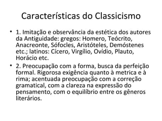 Características do Classicismo 1. Imitação e observância da estética dos autores da Antiguidade: gregos: Homero, Teócrito, Anacreonte, Sófocles, Aristóteles, Demóstenes etc.; latinos: Cícero, Virgílio, Ovídio, Plauto, Horácio etc. 2. Preocupação com a forma, busca da perfeição formal. Rigorosa exigência quanto à metrica e à rima; acentuada preocupação com a correção gramatical, com a clareza na expressão do pensamento, com o equilíbrio entre os gêneros literários.  