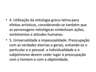 4. Utilização da mitologia greco-latina para efeitos artísticos, considerando-se também que as personagens mitológicas simbolizam ações, sentimentos e atitudes humanas. 5. Universalidade e impessoalidade. Preocupação com as verdades eternas e gerais, evitando-se o particular e o pessoal: a individualidade e o subjetivismo devem ceder lugar à preocupação com o homem e com a objetividade. 