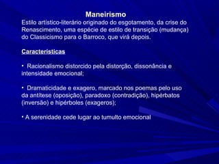 Maneirismo
Estilo artístico-literário originado do esgotamento, da crise do
Renascimento, uma espécie de estilo de transição (mudança)
do Classicismo para o Barroco, que virá depois.

Características

• Racionalismo distorcido pela distorção, dissonância e
intensidade emocional;

• Dramaticidade e exagero, marcado nos poemas pelo uso
da antítese (oposição), paradoxo (contradição), hipérbatos
(inversão) e hipérboles (exageros);

• A serenidade cede lugar ao tumulto emocional
 