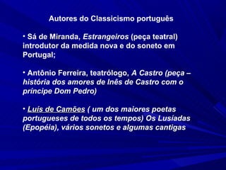 Autores do Classicismo português

• Sá de Miranda, Estrangeiros (peça teatral) 
introdutor da medida nova e do soneto em 
Portugal;

• Antônio Ferreira, teatrólogo, A Castro (peça –
história dos amores de Inês de Castro com o
príncipe Dom Pedro)

• Luís de Camões ( um dos maiores poetas
portugueses de todos os tempos) Os Lusíadas
(Epopéia), vários sonetos e algumas cantigas
 