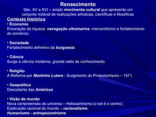 Renascimento
         Séc. XV e XVI – amplo movimento cultural que apresenta um
        conjunto notável de realizações artísticas, científicas e filosóficas
Contexto histórico
• Economia
Emanação da riqueza: navegação ultramarina, mercantilismo e fortalecimento
do comércio.

• Sociedade
Fortalecimento definitivo da burguesia.

• Ciência
Surge a ciência moderna, grande salto de conhecimento.

• Religião
A Reforma por Martinho Lutero - Surgimento do Protestantismo – 1571.

• Geopolítica
Descoberta das Américas

• Visão de mundo
Nova compreensão do universo – Heliocentrismo (o sol é o centro).
Explicação racional do mundo – racionalismo.
Humanismo - antropocentrismo
 