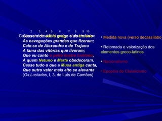 1   2    3   4   5   6   7   8   9 10
Ces/sem/ do/ sá/bio/ gre/go e/do troiano
 Cessem do sábio grego e do/ troi/a/no     • Medida nova (verso decassílabo)
 As navegações grandes que fizeram;
 Cale-se de Alexandro e de Trajano         • Retomada e valorização dos
 A fama das vitórias que tiveram;          elementos greco-latinos
 Que eu canto o peito ilustre lusitano,
 A quem Netuno e Marte obedeceram.         • Nacionalismo
 Cesse tudo o que a Musa antiga canta,
 Que outro valor mais alto se alevanta     • Epopéia do Classicismo
 (Os Lusíadas, I, 3, de Luís de Camões)
 