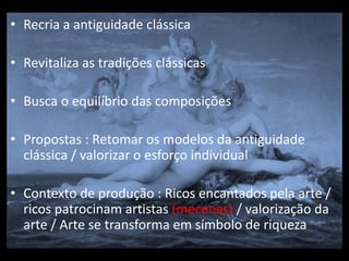 • Recria a antiguidade clássica

• Revitaliza as tradições clássicas

• Busca o equilíbrio das composições

• Propostas : Retomar os modelos da antiguidade
  clássica / valorizar o esforço individual

• Contexto de produção : Ricos encantados pela arte /
  ricos patrocinam artistas (mecenas) / valorização da
  arte / Arte se transforma em símbolo de riqueza
 