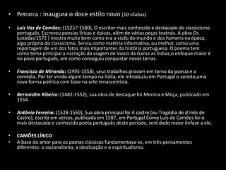• Petrarca : inaugura o doce estilo novo (10 sílabas)

•   Luís Vaz de Camões: (1525?-1580), O escritor mais conhecido e destacado do classicismo
    português. Escreveu poesias líricas e épicas, além de várias peças teatrais. A obra Os
    lusíadas(1572 ) mostra muito bem como era a visão do mundo e dos homens na época,
    algo próprio do classicismo. Serviu como matéria informativa, ou melhor, como uma
    reportagem de um dos fatos mais importantes da história portuguesa. O poema tem
    como tema principal a narração da viagem de Vasco da Gama as Índias,o enfoque maior é
    no povo português, em como conseguiu conquistar novas terras.

•   Francisco de Miranda: (1495-1558), seus trabalhos giraram em torno da poesia e a
    comédia. Por ter vivido algum tempo na Itália, ele introduziu em Portugal o soneto,uma
    nova forma poética com base na arte renascentista.

•   Bernardim Ribeiro: (1482-1552), sua obra de destaque foi Menina e Moça, publicado em
    1554.

•   Antônio Ferreira: (1528-1569), Sua obra principal foi A castro (ou Tragédia de d.Inês de
    Castro), escrita em versos, publicada em 1587, em Portugal.Como Luis de Camões foi o
    mais destacado e conhecido poeta português deste período, será dado maior ênfase a ele.

•   CAMÕES LÍRICO
•   A base do amor para os poetas clássicos fundamentava-se, em três pensamentos
    diferentes: o racionalismo, a idealização e o espiritualismo.
 