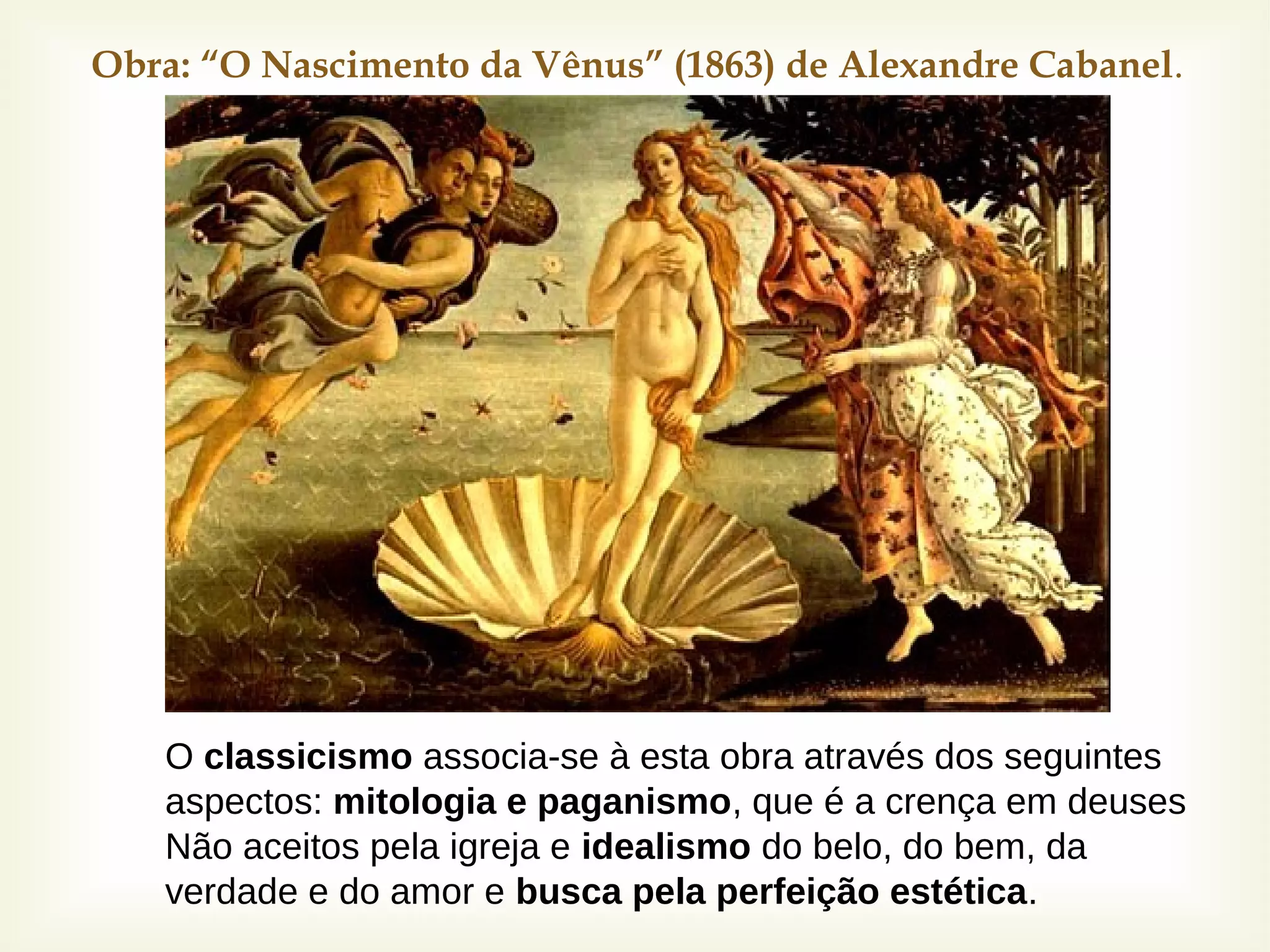 Obra: “O Nascimento da Vênus” (1863) de Alexandre Cabanel.
O classicismo associa-se à esta obra através dos seguintes
aspectos: mitologia e paganismo, que é a crença em deuses
Não aceitos pela igreja e idealismo do belo, do bem, da
verdade e do amor e busca pela perfeição estética.
 
