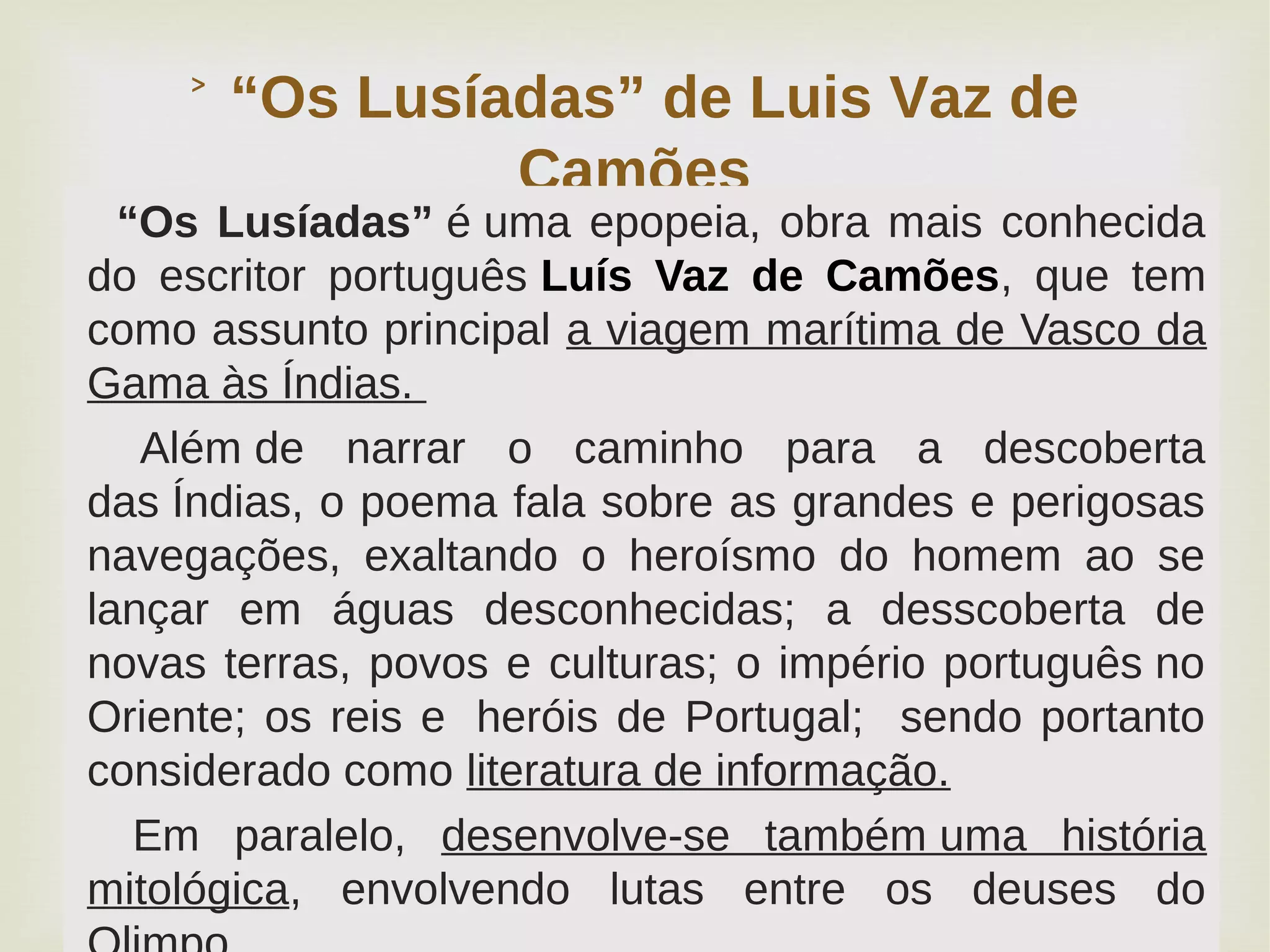 
“Os Lusíadas” de Luis Vaz de˃
Camões
“Os Lusíadas” é uma epopeia, obra mais conhecida
do escritor português Luís Vaz de Camões, que tem
como assunto principal a viagem marítima de Vasco da
Gama às Índias.
Além de narrar o caminho para a descoberta
das Índias, o poema fala sobre as grandes e perigosas
navegações, exaltando o heroísmo do homem ao se
lançar em águas desconhecidas; a desscoberta de
novas terras, povos e culturas; o império português no
Oriente; os reis e heróis de Portugal; sendo portanto
considerado como literatura de informação.
Em paralelo, desenvolve-se também uma história
mitológica, envolvendo lutas entre os deuses do
 
