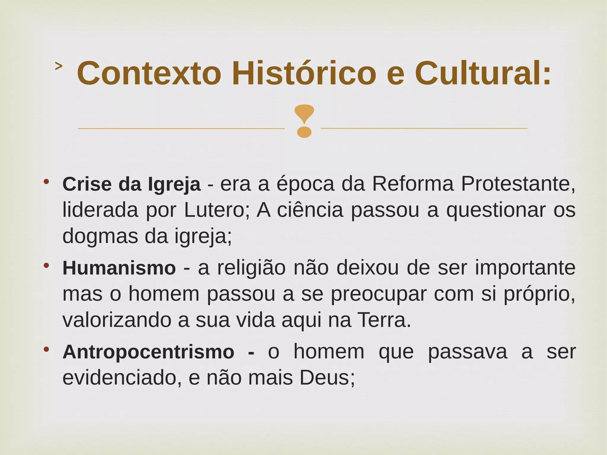 
Contexto Histórico e Cultural:˃

Crise da Igreja - era a época da Reforma Protestante,
liderada por Lutero; A ciência passou a questionar os
dogmas da igreja;

Humanismo - a religião não deixou de ser importante
mas o homem passou a se preocupar com si próprio,
valorizando a sua vida aqui na Terra.

Antropocentrismo - o homem que passava a ser
evidenciado, e não mais Deus;
 