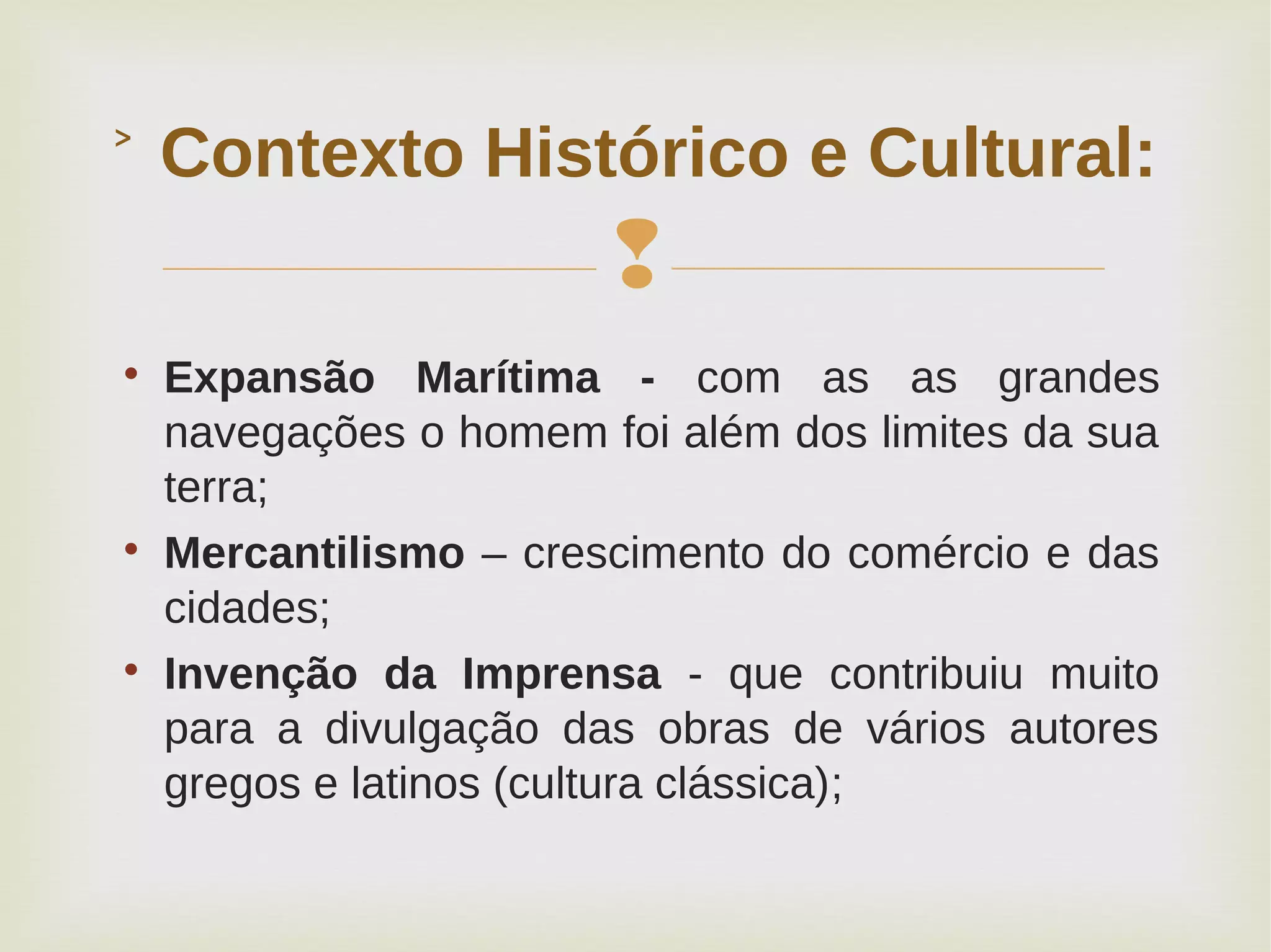 

Expansão Marítima - com as as grandes
navegações o homem foi além dos limites da sua
terra;

Mercantilismo – crescimento do comércio e das
cidades;

Invenção da Imprensa - que contribuiu muito
para a divulgação das obras de vários autores
gregos e latinos (cultura clássica);
Contexto Histórico e Cultural:˃
 