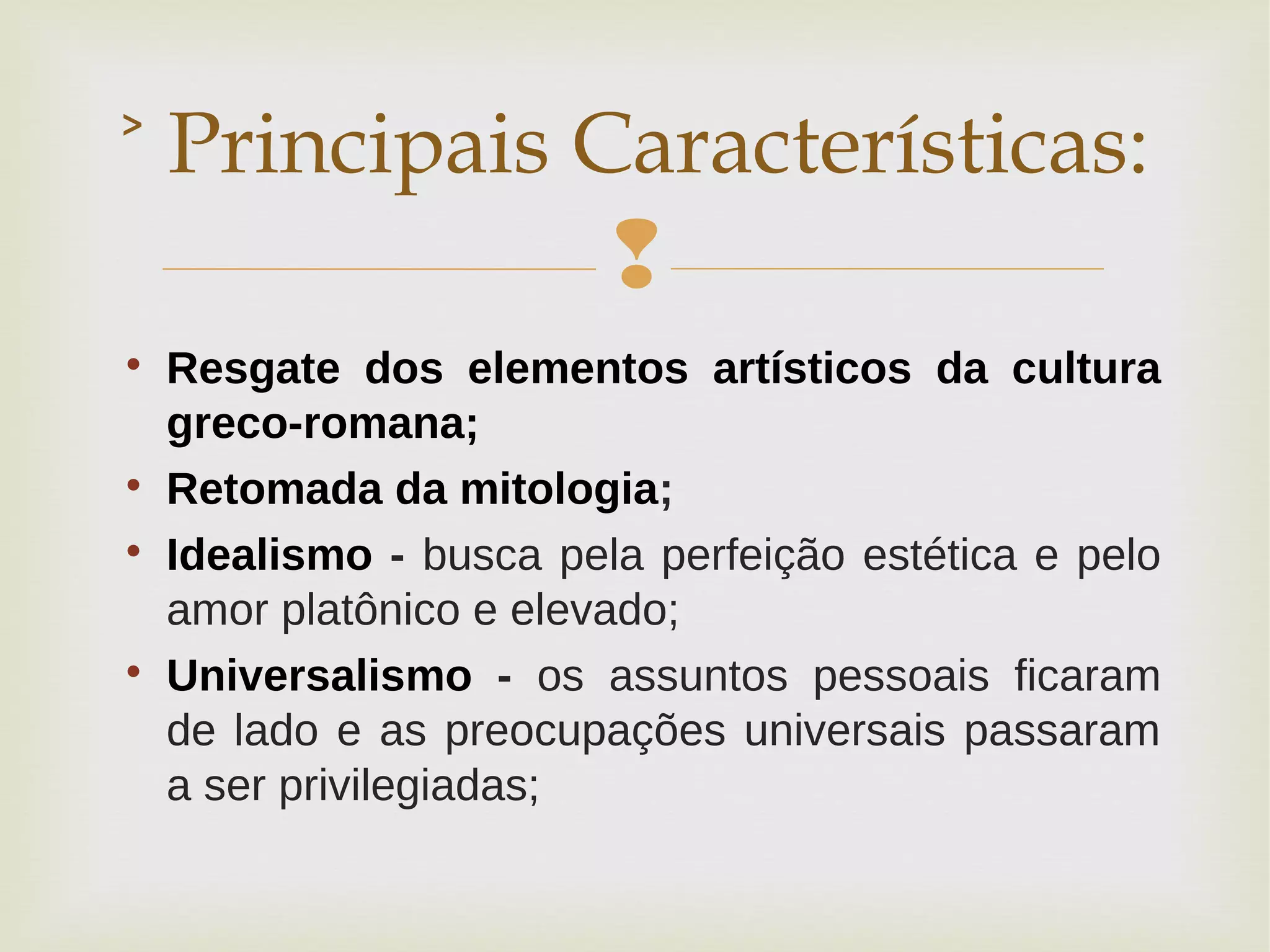 

Resgate dos elementos artísticos da cultura
greco-romana;

Retomada da mitologia;

Idealismo - busca pela perfeição estética e pelo
amor platônico e elevado;

Universalismo - os assuntos pessoais ficaram
de lado e as preocupações universais passaram
a ser privilegiadas;
˃ Principais Características:
 