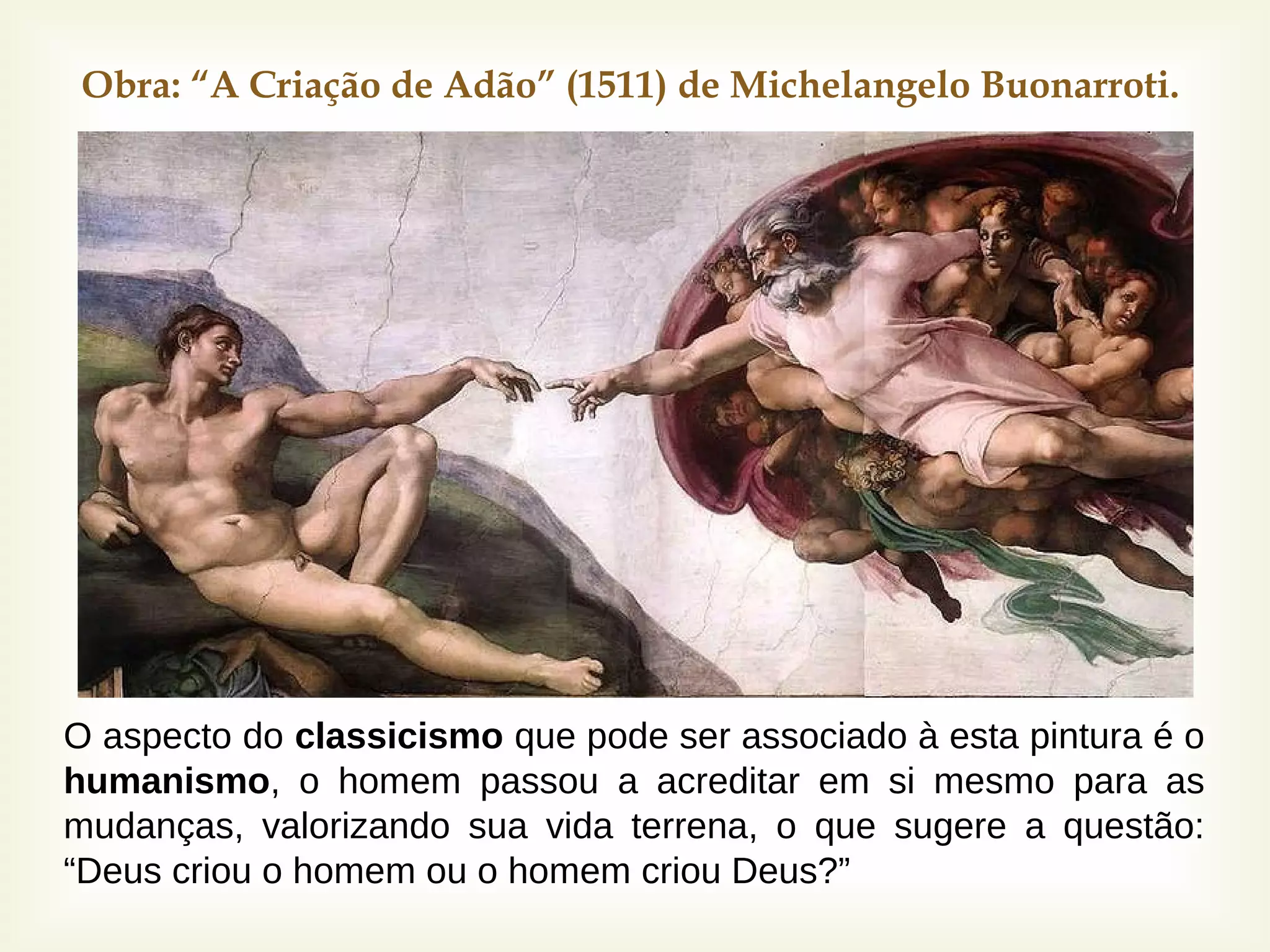 
Obra: “A Criação de Adão” (1511) de Michelangelo Buonarroti.
O aspecto do classicismo que pode ser associado à esta pintura é o
humanismo, o homem passou a acreditar em si mesmo para as
mudanças, valorizando sua vida terrena, o que sugere a questão:
“Deus criou o homem ou o homem criou Deus?”
 