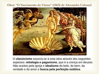 Obra: “O Nascimento da Vênus” (1863) de Alexandre Cabanel.
O classicismo associa-se à esta obra através dos seguintes
aspectos: mitologia e paganismo, que é a crença em deuses
Não aceitos pela igreja e idealismo do belo, do bem, da
verdade e do amor e busca pela perfeição estética.
 