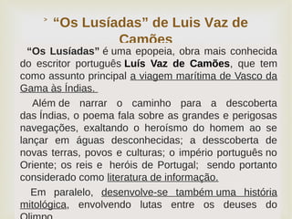 
“Os Lusíadas” de Luis Vaz de˃
Camões
“Os Lusíadas” é uma epopeia, obra mais conhecida
do escritor português Luís Vaz de Camões, que tem
como assunto principal a viagem marítima de Vasco da
Gama às Índias.
Além de narrar o caminho para a descoberta
das Índias, o poema fala sobre as grandes e perigosas
navegações, exaltando o heroísmo do homem ao se
lançar em águas desconhecidas; a desscoberta de
novas terras, povos e culturas; o império português no
Oriente; os reis e heróis de Portugal; sendo portanto
considerado como literatura de informação.
Em paralelo, desenvolve-se também uma história
mitológica, envolvendo lutas entre os deuses do
 