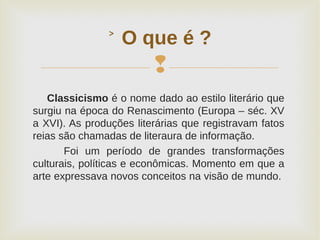 
Classicismo é o nome dado ao estilo literário que
surgiu na época do Renascimento (Europa – séc. XV
a XVI). As produções literárias que registravam fatos
reias são chamadas de literaura de informação.
Foi um período de grandes transformações
culturais, políticas e econômicas. Momento em que a
arte expressava novos conceitos na visão de mundo.
˃ O que é ?
 