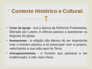 
Contexto Histórico e Cultural:˃

Crise da Igreja - era a época da Reforma Protestante,
liderada por Lutero; A ciência passou a questionar os
dogmas da igreja;

Humanismo - a religião não deixou de ser importante
mas o homem passou a se preocupar com si próprio,
valorizando a sua vida aqui na Terra.

Antropocentrismo - o homem que passava a ser
evidenciado, e não mais Deus;
 