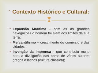 

Expansão Marítima - com as as grandes
navegações o homem foi além dos limites da sua
terra;

Mercantilismo – crescimento do comércio e das
cidades;

Invenção da Imprensa - que contribuiu muito
para a divulgação das obras de vários autores
gregos e latinos (cultura clássica);
Contexto Histórico e Cultural:˃
 