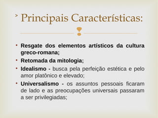 

Resgate dos elementos artísticos da cultura
greco-romana;

Retomada da mitologia;

Idealismo - busca pela perfeição estética e pelo
amor platônico e elevado;

Universalismo - os assuntos pessoais ficaram
de lado e as preocupações universais passaram
a ser privilegiadas;
˃ Principais Características:
 