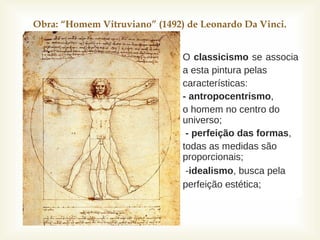 
Obra: “Homem Vitruviano” (1492) de Leonardo Da Vinci.
 O classicismo se associa
 a esta pintura pelas
 características:
 - antropocentrismo,
 o homem no centro do
universo;
 - perfeição das formas,
 todas as medidas são
proporcionais;
 -idealismo, busca pela
perfeição estética;
 