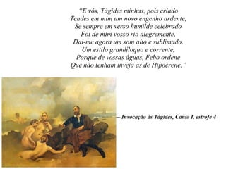 “E vós, Tágides minhas, pois criado
Tendes em mim um novo engenho ardente,
Se sempre em verso humilde celebrado
Foi de mim vosso rio alegremente,
Dai-me agora um som alto e sublimado,
Um estilo grandíloquo e corrente,
Porque de vossas águas, Febo ordene
Que não tenham inveja às de Hipocrene.”
— Invocação às Tágides, Canto I, estrofe 4
 
