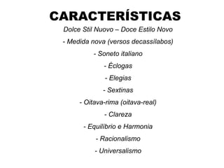 CARACTERÍSTICAS
Dolce Stil Nuovo – Doce Estilo Novo
- Medida nova (versos decassílabos)
- Soneto italiano
- Éclogas
- Elegias
- Sextinas
- Oitava-rima (oitava-real)
- Clareza
- Equilíbrio e Harmonia
- Racionalismo
- Universalismo
 