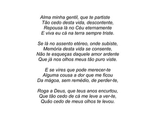 Alma minha gentil, que te partiste
Tão cedo desta vida, descontente,
Repousa lá no Céu eternamente
E viva eu cá na terra sempre triste.
Se lá no assento etéreo, onde subiste,
Memória desta vida se consente,
Não te esqueças daquele amor ardente
Que já nos olhos meus tão puro viste.
E se vires que pode merecer-te
Alguma cousa a dor que me ficou
Da mágoa, sem remédio, de perder-te,
Roga a Deus, que teus anos encurtou,
Que tão cedo de cá me leve a ver-te,
Quão cedo de meus olhos te levou.
 