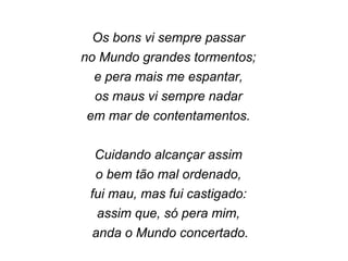 Os bons vi sempre passar
no Mundo grandes tormentos;
e pera mais me espantar,
os maus vi sempre nadar
em mar de contentamentos.
Cuidando alcançar assim
o bem tão mal ordenado,
fui mau, mas fui castigado:
assim que, só pera mim,
anda o Mundo concertado.
 