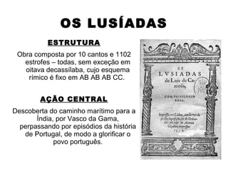 OS LUSÍADAS
ESTRUTURA
Obra composta por 10 cantos e 1102
estrofes – todas, sem exceção em
oitava decassílaba, cujo esquema
rímico é fixo em AB AB AB CC.
AÇÃO CENTRAL
Descoberta do caminho marítimo para a
Índia, por Vasco da Gama,
perpassando por episódios da história
de Portugal, de modo a glorificar o
povo português.
 
