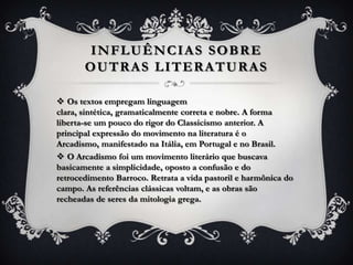  Os textos empregam linguagem
clara, sintética, gramaticalmente correta e nobre. A forma
liberta-se um pouco do rigor do Classicismo anterior. A
principal expressão do movimento na literatura é o
Arcadismo, manifestado na Itália, em Portugal e no Brasil.
 O Arcadismo foi um movimento literário que buscava
basicamente a simplicidade, oposto a confusão e do
retrocedimento Barroco. Retrata a vida pastoril e harmônica do
campo. As referências clássicas voltam, e as obras são
recheadas de seres da mitologia grega.
INFLUÊNCIAS SOBRE
OUTRAS LITERATURAS
 