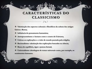 CARACTERÍSTICAS DO
CLASSICISMO
 Valorização dos aspectos culturais e filosóficos da cultura das antigas
Grécia e Roma;
 Influência do pensamento humanista;
 Antropocentrismo: o homem como o centro do Universo;
 Críticas as explicações e a visão de mundo pautada pela religião;
 Racionalismo: valorização das explicações baseadas na ciência;
 Busca do equilíbrio, rigor e pureza formal;
 Universalismo: abordagem de temas universais como, por exemplo, os
sentimentos humanos.
 