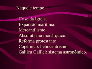 Naquele tempo...
. Crise da Igreja.
. Expansão marítima.
. Mercantilismo.
. Absolutismo monárquico.
. Reforma protestante
. Copérnico: heliocentrismo.
. Galileu Galilei: sistema astronômico.
 