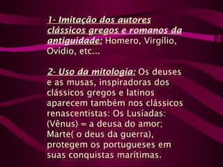 1- Imitação dos autores
clássicos gregos e romanos da
antiguidade: Homero, Virgílio,
Ovídio, etc...
2- Uso da mitologia: Os deuses
e as musas, inspiradoras dos
clássicos gregos e latinos
aparecem também nos clássicos
renascentistas: Os Lusíadas:
(Vênus) = a deusa do amor;
Marte( o deus da guerra),
protegem os portugueses em
suas conquistas marítimas.
 