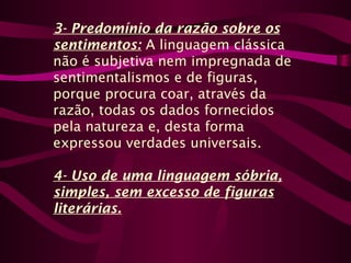 3- Predomínio da razão sobre os
sentimentos: A linguagem clássica
não é subjetiva nem impregnada de
sentimentalismos e de figuras,
porque procura coar, através da
razão, todas os dados fornecidos
pela natureza e, desta forma
expressou verdades universais.
4- Uso de uma linguagem sóbria,
simples, sem excesso de figuras
literárias.
 
