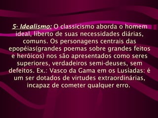 5- Idealismo: O classicismo aborda o homem
ideal, liberto de suas necessidades diárias,
comuns. Os personagens centrais das
epopéias(grandes poemas sobre grandes feitos
e heróicos) nos são apresentados como seres
superiores, verdadeiros semi-deuses, sem
defeitos. Ex.: Vasco da Gama em os Lusíadas: é
um ser dotados de virtudes extraordinárias,
incapaz de cometer qualquer erro.
 